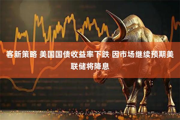 客新策略 美国国债收益率下跌 因市场继续预期美联储将降息