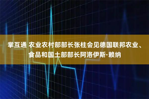 掌互通 农业农村部部长张柱会见德国联邦农业、食品和国土部部长阿洛伊斯·赖纳