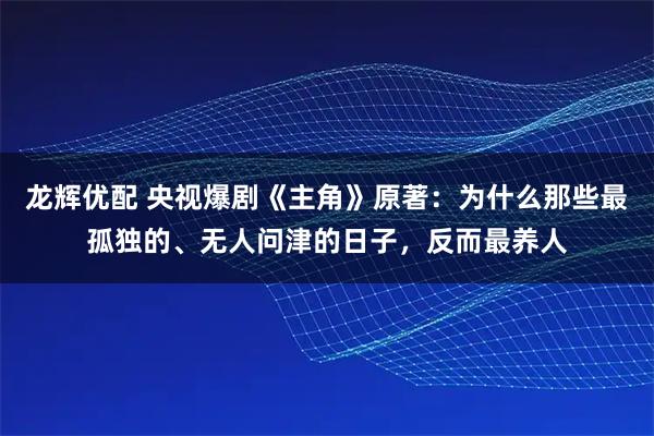 龙辉优配 央视爆剧《主角》原著：为什么那些最孤独的、无人问津的日子，反而最养人