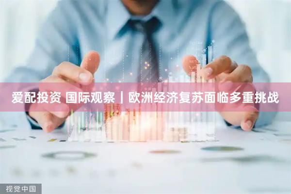 爱配投资 国际观察｜欧洲经济复苏面临多重挑战