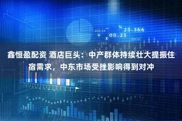 鑫恒盈配资 酒店巨头：中产群体持续壮大提振住宿需求，中东市场受挫影响得到对冲