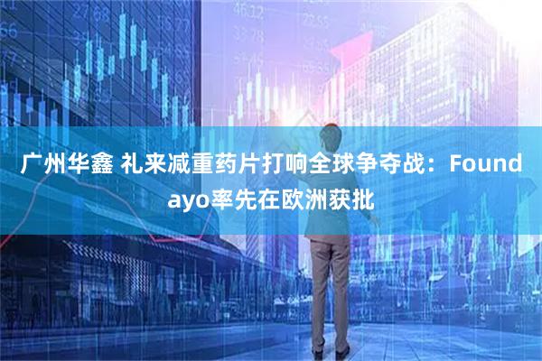 广州华鑫 礼来减重药片打响全球争夺战：Foundayo率先在欧洲获批